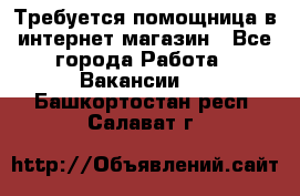 Требуется помощница в интернет-магазин - Все города Работа » Вакансии   . Башкортостан респ.,Салават г.